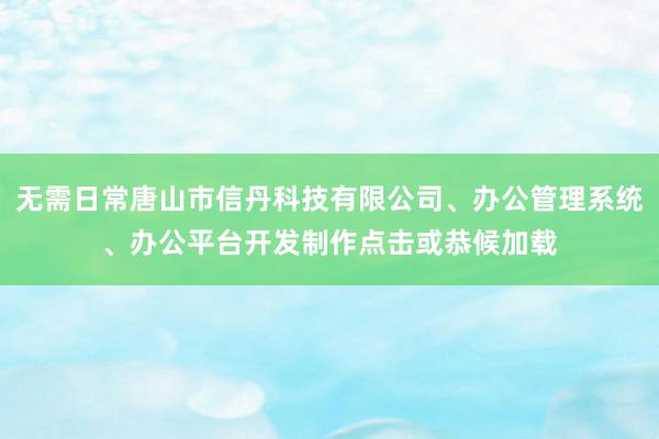 无需日常唐山市信丹科技有限公司、办公管理系统、办公平台开发制作点击或恭候加载