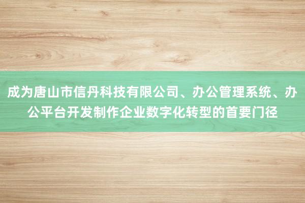 成为唐山市信丹科技有限公司、办公管理系统、办公平台开发制作企业数字化转型的首要门径